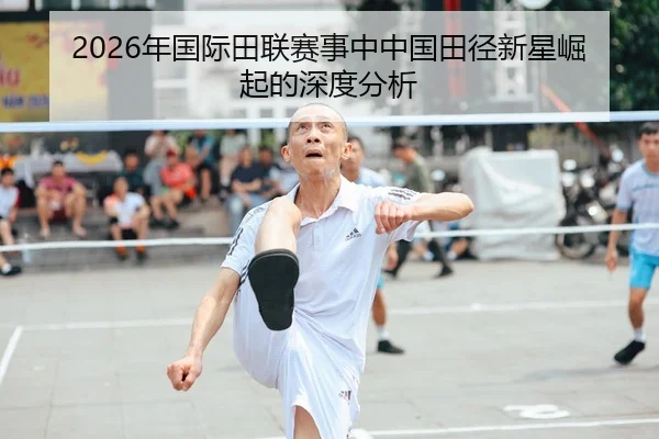 2026年国际田联赛事中中国田径新星崛起的深度分析