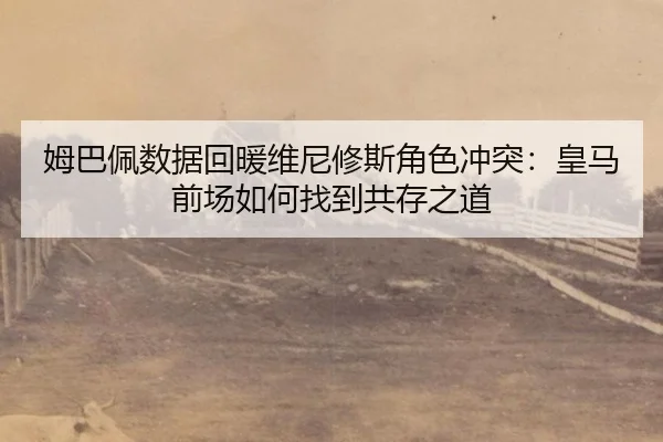 姆巴佩数据回暖维尼修斯角色冲突：皇马前场如何找到共存之道