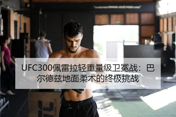 UFC300佩雷拉轻重量级卫冕战：巴尔德兹地面柔术的终极挑战