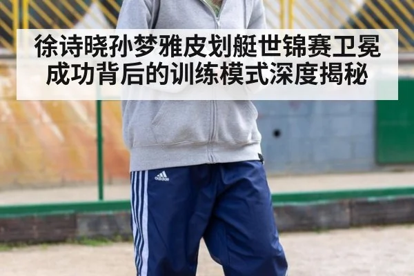 徐诗晓孙梦雅皮划艇世锦赛卫冕成功背后的训练模式深度揭秘