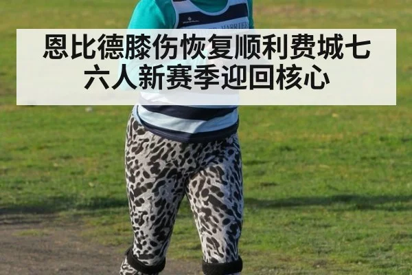恩比德膝伤恢复顺利费城七六人新赛季迎回核心
