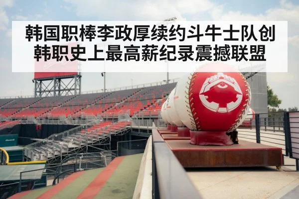韩国职棒李政厚续约斗牛士队创韩职史上最高薪纪录震撼联盟
